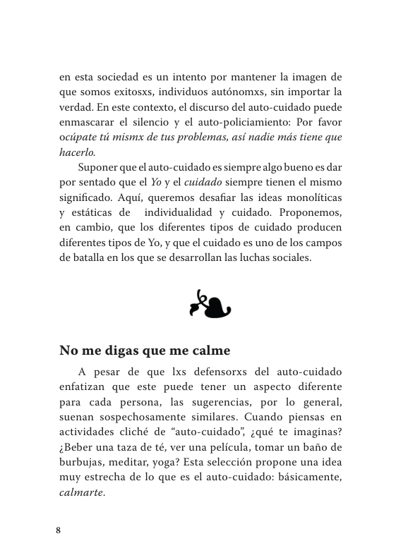 en esta sociedad es un intento por mantener la imagen de que somos exitosxs, individuos auténomxs, sin importar la verdad. En este contexto, el discurso del auto-cuidado puede enmascarar el silencio y el auto-policiamiento: Por favor ociipate tii mismx de tus problemas, asi nadie ms tiene que hacerlo  Suponer que el auto-cuidado es siemprealgo bueno es dar por sentado que el Yo y el cuidado siempre tienen el mismo significado. Aqui, queremos desafiar las ideas monoliticas y estiticas de individualidad y cuidado. Proponemos, en cambio, que los diferentes tipos de cuidado producen diferentes tipos de Yo, y que el cuidado es uno de los campos de batalla en los que se desarrollan las luchas sociales.  8  No me digas que me calme  A pesar de que Ixs defensorxs del auto-cuidado enfatizan que este puede tener un aspecto diferente para cada persona, las sugerencias, por lo general, suenan sospechosamente similares. Cuando piensas en actividades cliché de “auto-cuidado’, jqué te imaginas? ;Beber una taza de té, ver una pelicula, tomar un baiio de burbujas, meditar, yoga? Esta seleccién propone una idea muy estrecha de lo que es el auto-cuidado: bisicamente, calmarte 